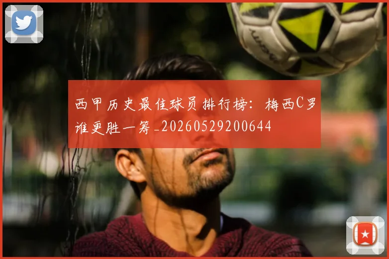 西甲历史最佳球员排行榜：梅西C罗谁更胜一筹_20260529200644