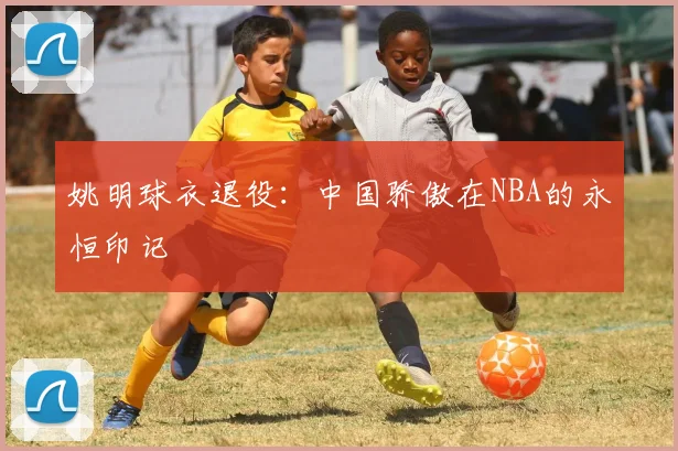 姚明球衣退役:中国骄傲在NBA的永恒印记