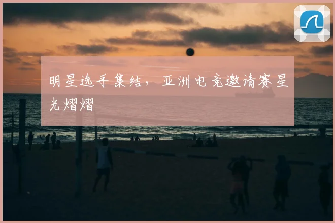 明星选手集结，亚洲电竞邀请赛星光熠熠