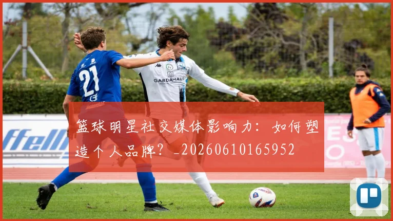 篮球明星社交媒体影响力:如何塑造个人品牌?_20260610165952