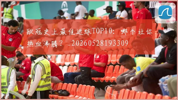 欧冠史上最佳进球TOP10：哪个让你热血沸腾？_20260528193309