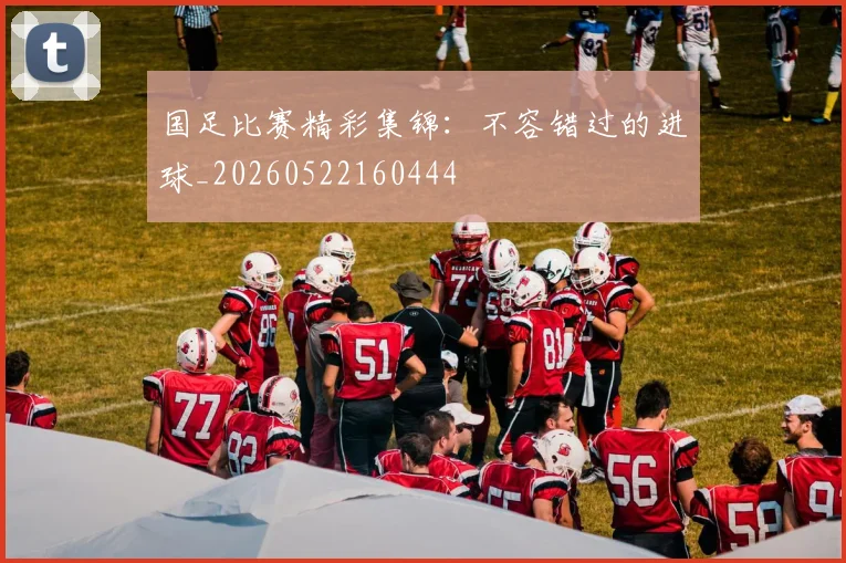国足比赛精彩集锦：不容错过的进球_20260522160444