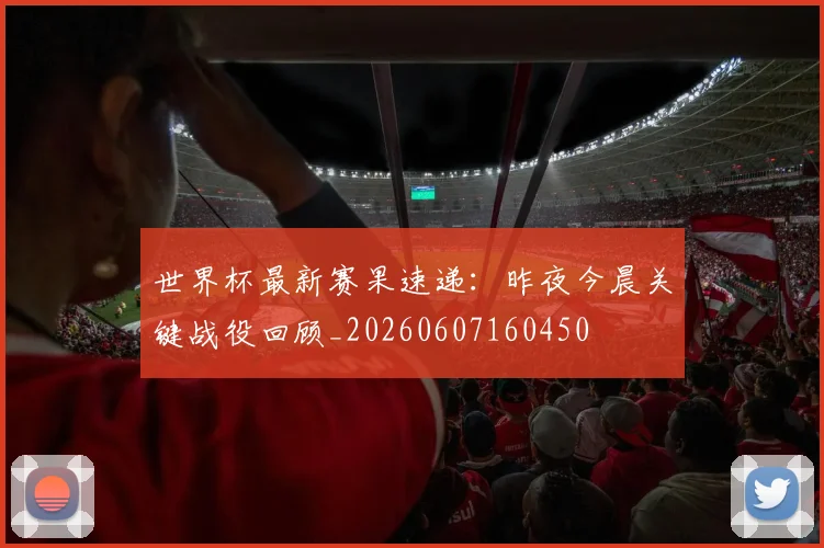 世界杯最新赛果速递:昨夜今晨关键战役回顾_20260607160450