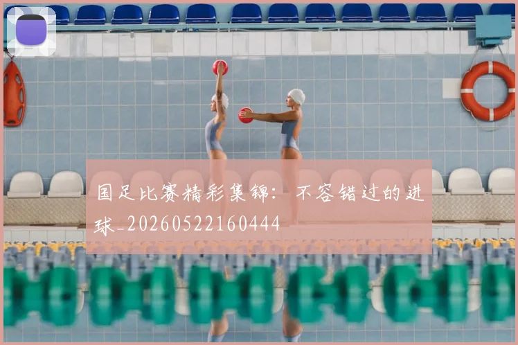 国足比赛精彩集锦:不容错过的进球_20260522160444